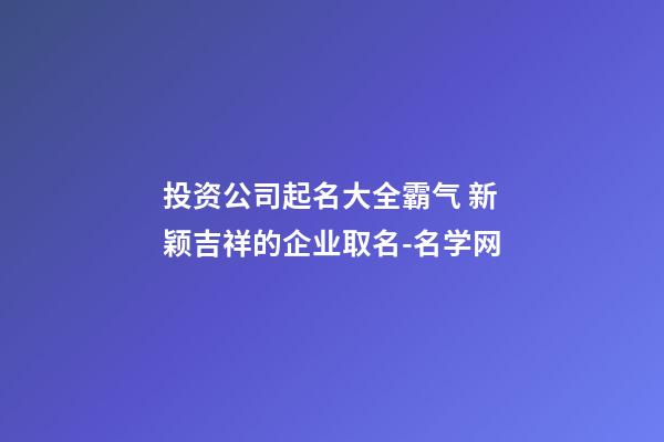 投资公司起名大全霸气 新颖吉祥的企业取名-名学网